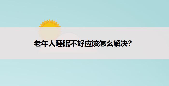 老年人睡眠不好应该怎么解决？-养老问答