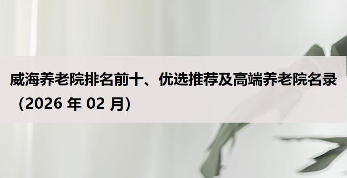 威海养老院排名前十、优选推荐及高端养老院名录（2026 年 02 月）