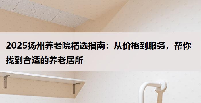 2025扬州养老院精选指南：从价格到服务，帮你找到合适的养老居所