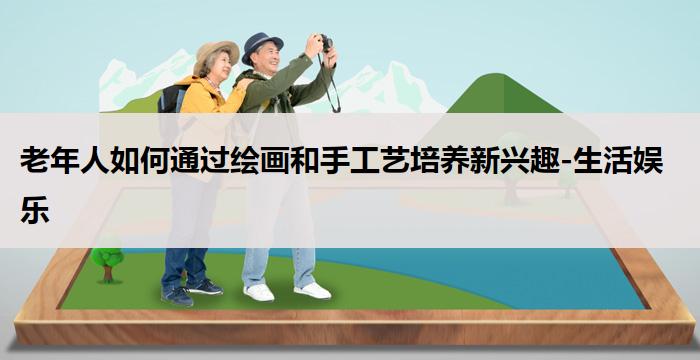老年人如何通过绘画和手工艺培养新兴趣-生活娱乐