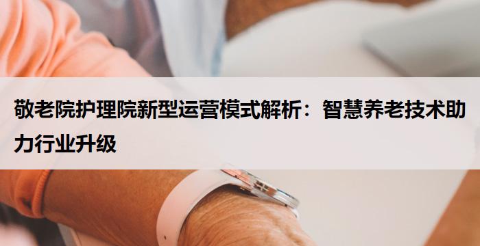 敬老院护理院新型运营模式解析：智慧养老技术助力行业升级