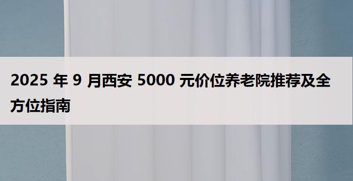 2025 年 9 月西安 5000 元价位养老院推荐及全方位指南
