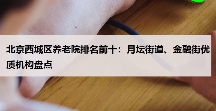 北京西城区养老院排名前十:月坛街道、金融街优质机构盘点