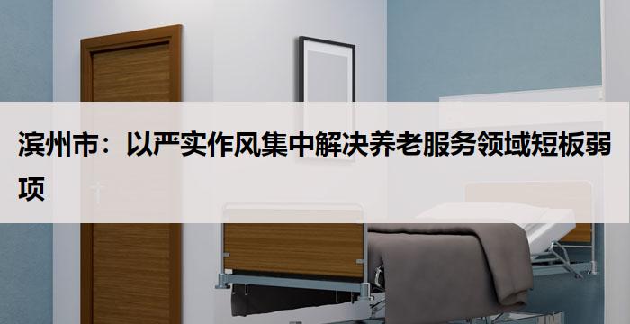 滨州市：以严实作风集中解决养老服务领域短板弱项