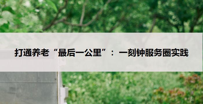 打通养老“最后一公里”:一刻钟服务圈实践