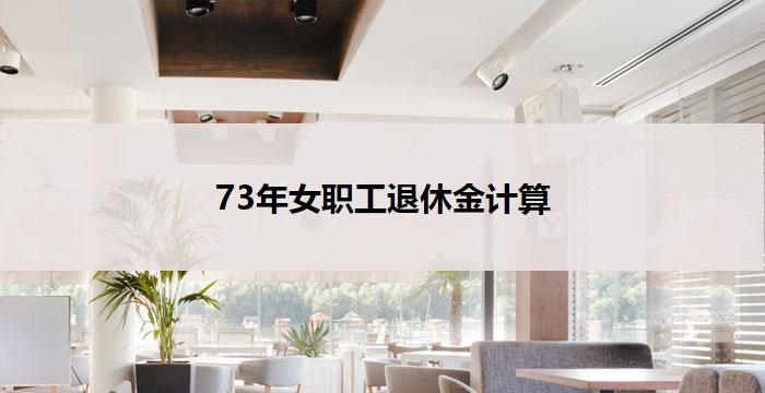 73年女职工退休金计算(73年女职工退休金计算详解)
