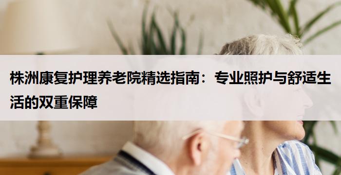 株洲康复护理养老院精选指南：专业照护与舒适生活的双重保障