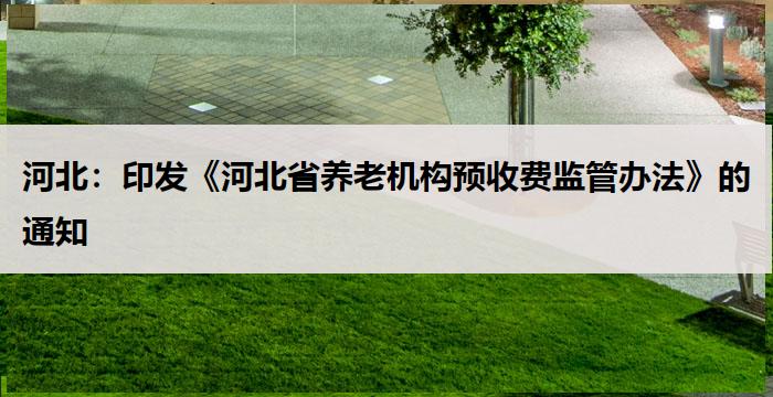 河北：印发《河北省养老机构预收费监管办法》的通知