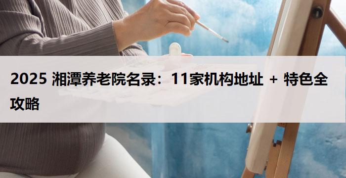 2025 湘潭养老院名录：11家机构地址 + 特色全攻略