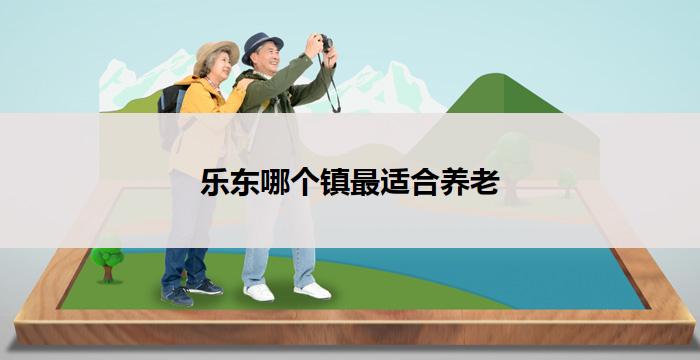 乐东哪个镇最适合养老(乐东哪个镇最适合养老为中心)