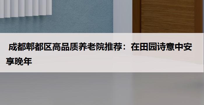 成都郫都区高品质养老院推荐:在田园诗意中安享晚年