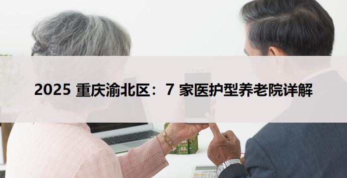 2025 重庆渝北区:7 家医护型养老院详解