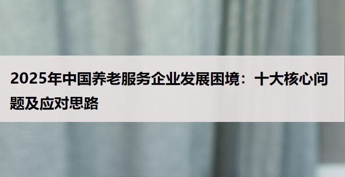 2025年中国养老服务企业发展困境：十大核心问题及应对思路