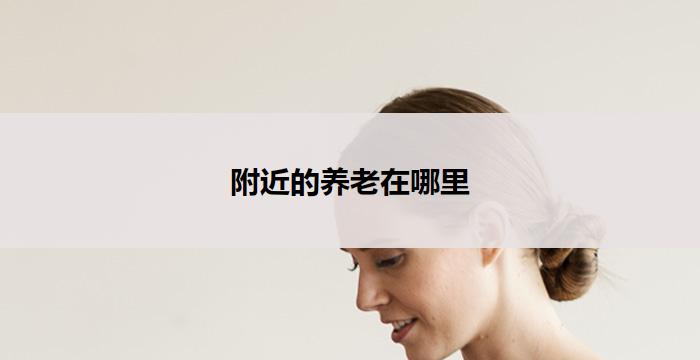 附近的养老在哪里(附近哪里有养老服务？)