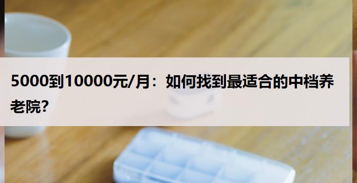 5000到10000元/月：如何找到最适合的中档养老院？