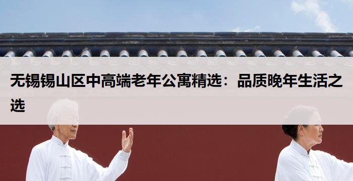 无锡锡山区中高端老年公寓精选:品质晚年生活之选