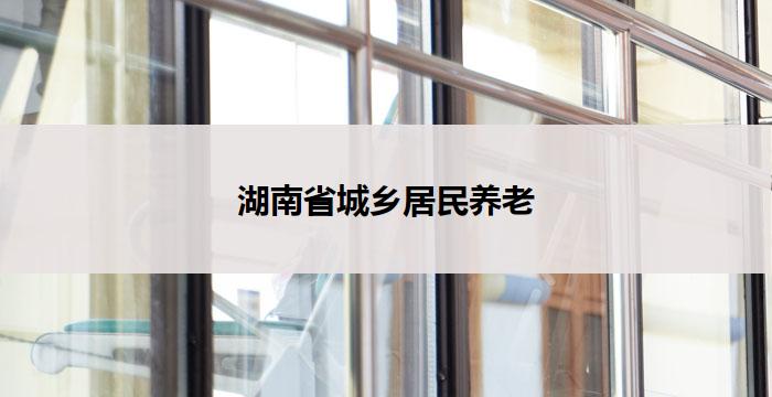 湖南省城乡居民养老(湖南省城乡居民养老：关注老年人福利，建设幸福社会)