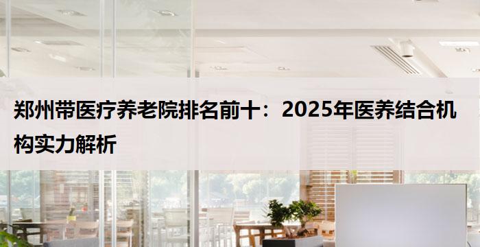 郑州带医疗养老院排名前十:2025年医养结合机构实力解析