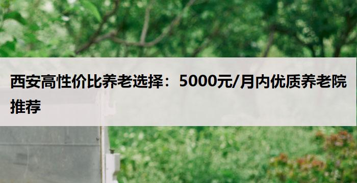 西安高性价比养老选择：5000元/月内优质养老院推荐