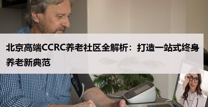 北京高端CCRC养老社区全解析：打造一站式终身养老新典范
