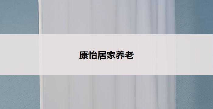 康怡居家养老(康怡居家养老：舒适安宁的养老生活)