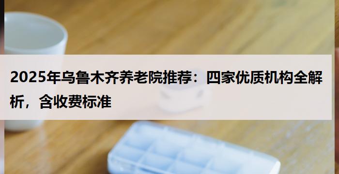 2025年乌鲁木齐养老院推荐:四家优质机构全解析,含收费标准