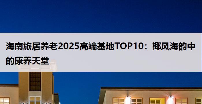 海南旅居养老2025高端基地TOP10：椰风海韵中的康养天堂