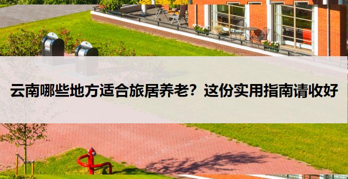 云南哪些地方适合旅居养老？这份实用指南请收好