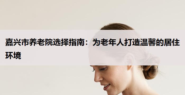 嘉兴市养老院选择指南：为老年人打造温馨的居住环境