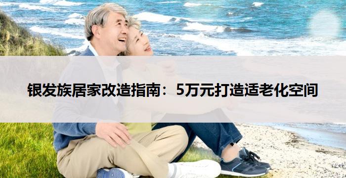 银发族居家改造指南：5万元打造适老化空间