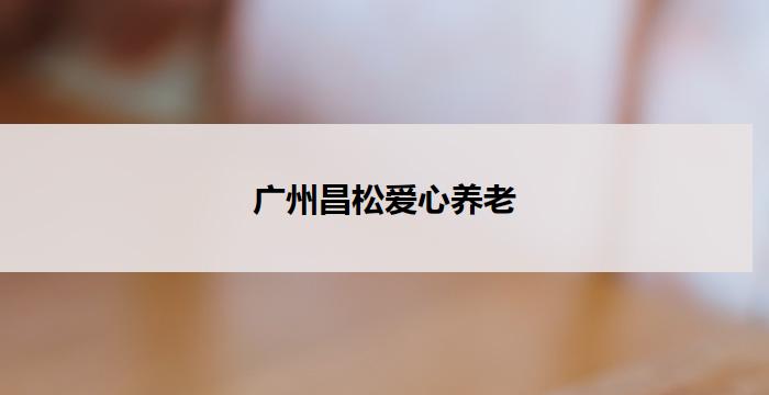 广州昌松爱心养老(广州昌松爱心养老:关怀温馨,呵护长者的家)