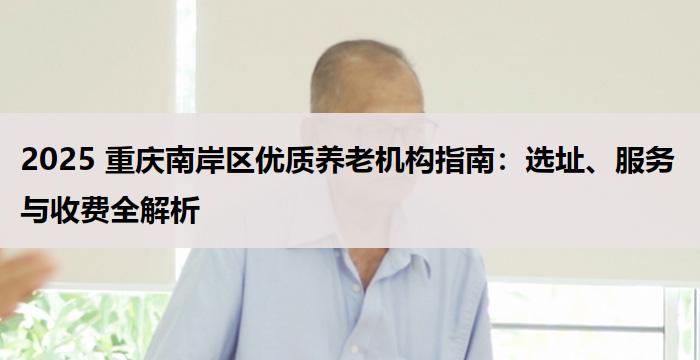 2025 重庆南岸区优质养老机构指南：选址、服务与收费全解析