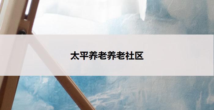 太平养老养老社区(以太平养老社区：舒适安享晚年生活)
