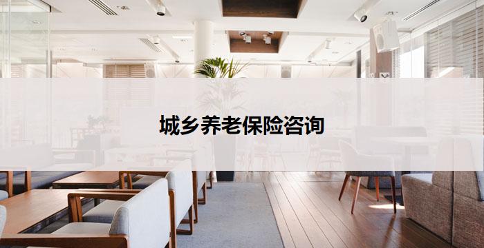 城乡养老保险咨询(城乡养老保险咨询，为您解答养老难题)