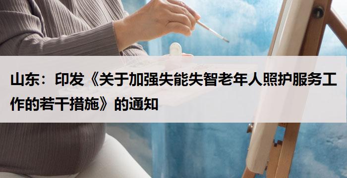山东：《关于加强失能失智老年人照护服务工作的若干措施》的通知