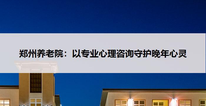郑州养老院:以专业心理咨询守护晚年心灵