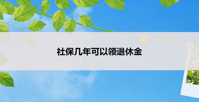 社保几年可以领退休金(社保缴纳几年可领取退休金)