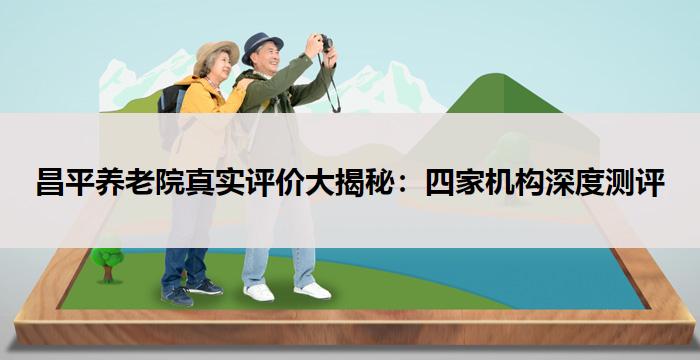 昌平养老院真实评价大揭秘:四家机构深度测评