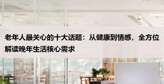 老年人最关心的十大话题:从健康到情感,全方位解读晚年生活核心需求