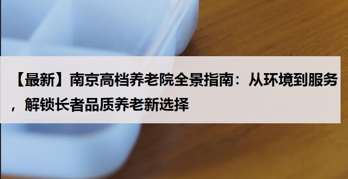 【最新】南京高档养老院全景指南:从环境到服务,解锁长者品质养老新选择
