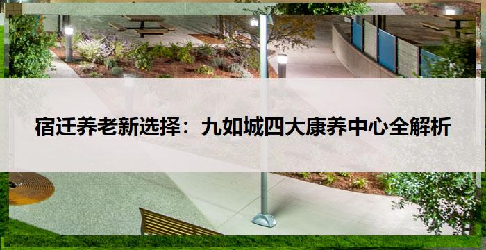 宿迁养老新选择：九如城四大康养中心全解析