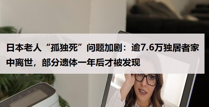 日本老人“孤独死”问题加剧:逾7.6万独居者家中离世,部分遗体一年后才被发现