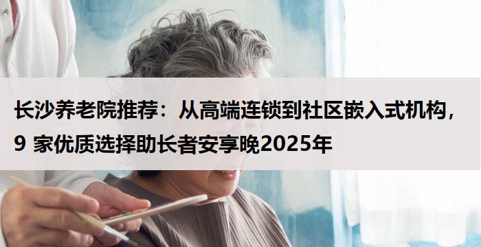 长沙养老院推荐：从高端连锁到社区嵌入式机构，9 家优质选择助长者安享晚2025年
