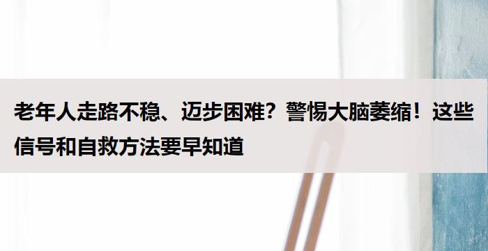 老年人走路不稳、迈步困难？警惕大脑萎缩！这些信号和自救方法要早知道