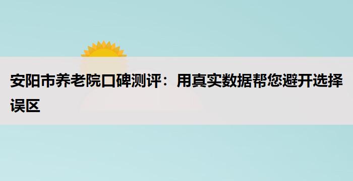 安阳市养老院口碑测评:用真实数据帮您避开选择误区
