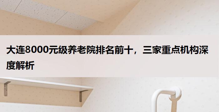 大连8000元级养老院排名前十，三家重点机构深度解析