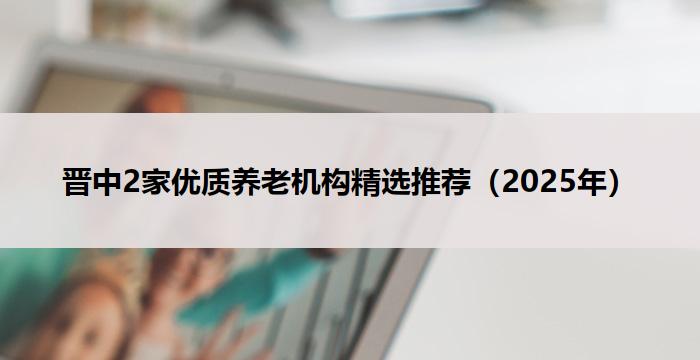 晋中2家优质养老机构精选推荐(2025年)