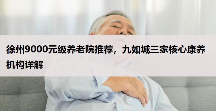 徐州9000元级养老院推荐，九如城三家核心康养机构详解