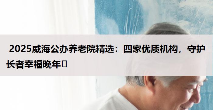  2025威海公办养老院精选：四家优质机构，守护长者幸福晚年​