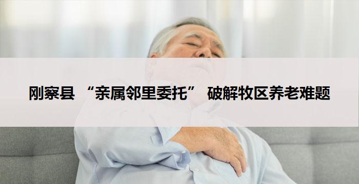 刚察县 “亲属邻里委托” 破解牧区养老难题